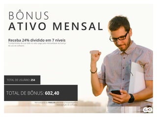 BÔNUS
ATIVO MENSAL
Receba 24% dividido em 7 níveis
*comprimidos de sua rede no valor pago pela mensalidade da licença
de uso do software.
TOTAL DE USUÁRIO: 254
TOTAL DE BÔNUS: 602,40
Mensalidade de R$60,00 referente a hospedagem e
manutenção do software.
 