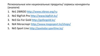 Региональные или национальные продукты/ сервисы конкуренты
(аналоги)
1. №1 ZIBROO http://www.zibroo.org/ru
2. №2 BigFish Pro http://www.bigfish.kz/
3. №3 Go For Gold http://goforgold.kz/
4. №4 Мегаспорт http://www.megasport.kz/shops/
5. №5 Sport Line http://pavlodar.sportline.kz/
 