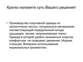 !Кратко изложите суть Вашего решения
• Производство спортивной одежды из
, .,экологически чистых натуральных материалов
соответствующей определенной погоде
( , , ).дышащая легкая непромокаемая ткань
,Одежда в которой удобно заниматься спортом
, . ,комфортная не сковывает движения Модная
.стильная Возможно использование
.национальных орнаментов
 