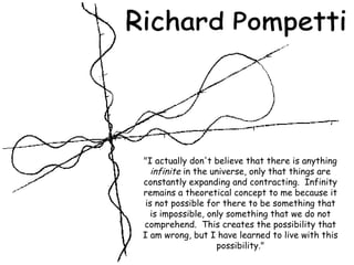 &quot;I actually don't believe that there is anything  infinite  in the universe, only that things are constantly expanding and contracting.  Infinity remains a theoretical concept to me because it is not possible for there to be something that is impossible, only something that we do not comprehend.  This creates the possibility that I am wrong, but I have learned to live with this possibility.&quot; Richard Pompetti 