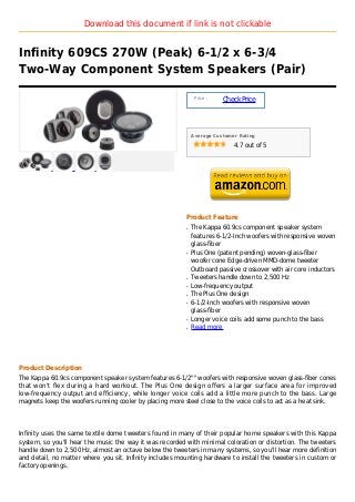 Download this document if link is not clickable


Infinity 609CS 270W (Peak) 6-1/2 x 6-3/4
Two-Way Component System Speakers (Pair)

                                                              Price :
                                                                        Check Price



                                                             Average Customer Rating

                                                                            4.7 out of 5




                                                         Product Feature
                                                         q   The Kappa 60.9cs component speaker system
                                                             features 6-1/2-Inch woofers with responsive woven
                                                             glass-fiber
                                                         q   Plus One (patent pending) woven-glass-fiber
                                                             woofer cone Edge-driven MMD-dome tweeter
                                                             Outboard passive crossover with air core inductors
                                                         q   Tweeters handle down to 2,500 Hz
                                                         q   Low-frequency output
                                                         q   The Plus One design
                                                         q   6-1/2-Inch woofers with responsive woven
                                                             glass-fiber
                                                         q   Longer voice coils add some punch to the bass
                                                         q   Read more




Product Description
The Kappa 60.9cs component speaker system features 6-1/2"" woofers with responsive woven glass-fiber cones
that won't flex during a hard workout. The Plus One design offers a larger surface area for improved
low-frequency output and efficiency, while longer voice coils add a little more punch to the bass. Large
magnets keep the woofers running cooler by placing more steel close to the voice coils to act as a heat sink.




Infinity uses the same textile dome tweeters found in many of their popular home speakers with this Kappa
system, so you'll hear the music the way it was recorded with minimal coloration or distortion. The tweeters
handle down to 2,500 Hz, almost an octave below the tweeters in many systems, so you'll hear more definition
and detail, no matter where you sit. Infinity includes mounting hardware to install the tweeters in custom or
factory openings.
 