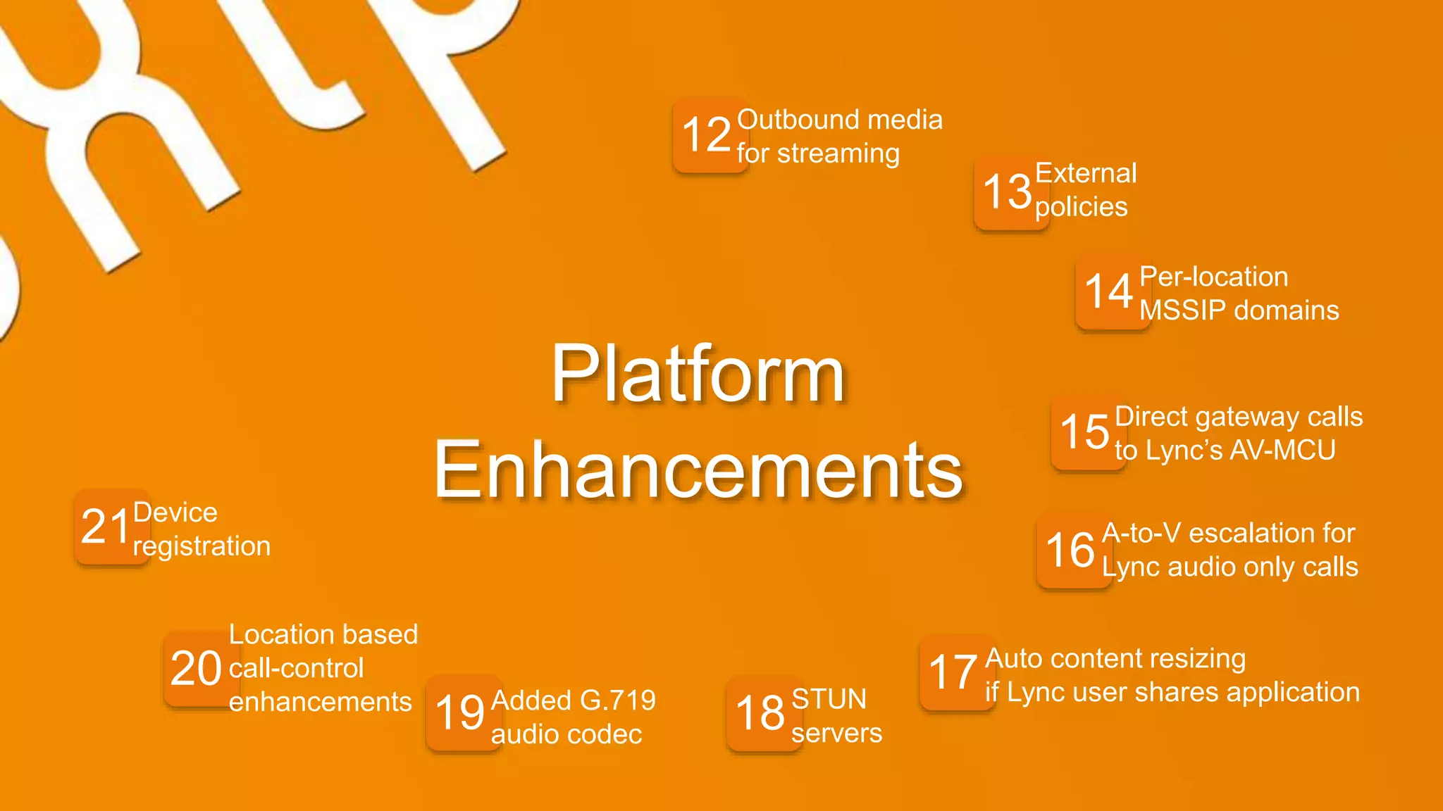 Platform
Enhancements
12
13
14
15
16
17
1819
20
21
External
policies
Per-location
MSSIP domains
Direct gateway calls
to Lync’s AV-MCU
A-to-V escalation for
Lync audio only calls
Auto content resizing
if Lync user shares applicationSTUN
servers
Added G.719
audio codec
Location based
call-control
enhancements
Device
registration
Outbound media
for streaming
 