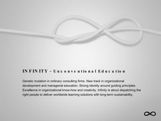 INFINITY  - Unconventional Education Genetic mutation in ordinary consulting firms. New track in organizational development and managerial education. Strong identity around guiding principles. Excellence in organizational know-how and creativity. Infinity is about dispatching the right people to deliver worldwide learning solutions with long-term sustainability.  