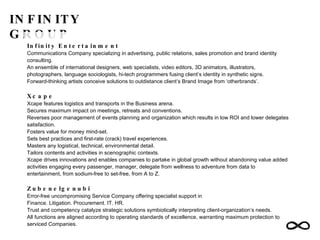 INFINITY GROUP Infinity Entertainment Communications Company specializing in advertising, public relations, sales promotion and brand identity consulting. An ensemble of international designers, web specialists, video editors, 3D animators, illustrators, photographers, language sociologists, hi-tech programmers fusing client’s identity in synthetic signs. Forward-thinking artists conceive solutions to outdistance client’s Brand Image from ‘otherbrands’. Xcape Xcape features logistics and transports in the Business arena. Secures maximum impact on meetings, retreats and conventions. Reverses poor management of events planning and organization which results in low ROI and lower delegates satisfaction. Fosters value for money mind-set. Sets best practices and first-rate (crack) travel experiences. Masters any logistical, technical, environmental detail. Tailors contents and activities in scenographic contexts. Xcape drives innovations and enables companies to partake in global growth without abandoning value added activities engaging every passenger, manager, delegate from wellness to adventure from data to entertainment, from sodium-free to set-free, from A to Z. Zubenelgenubi Error-free uncompromising Service Company offering specialist support in Finance. Litigation. Procurement. IT. HR. Trust and competency catalyze strategic solutions symbiotically interpreting client-organization’s needs. All functions are aligned according to operating standards of excellence, warranting maximum protection to serviced Companies. 