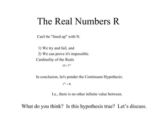 The Real Numbers R   Can't be "lined up" with N.   1) We try and fail, and 2) We can prove it's impossible. Cardinality of the Reals In conclusion, let's ponder the Continuum Hypothesis:    I.e., there is no other infinite value between.   What do you think?  Is this hypothesis true?  Let’s discuss. 