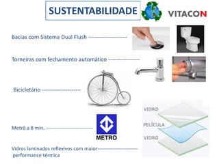 SUSTENTABILIDADE

Bacias com Sistema Dual Flush ---------------------


Torneiras com fechamento automático -----------------




Bicicletário ---------------------




Metrô a 8 min. ----------------------------


Vidros laminados reflexivos com maior------------------------
performance térmica
 