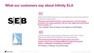 21
©2022 Check Point Software Technologies Ltd.
Check Point Infinity Enterprise License Agreement ensures the protection
of sensitive financial data
"We have used Check Point for a very long time, and it is heavily
involved in our daily operations. We are very happy with what Check
Point provides us."
— Kaur Lillepõld, Head of Network and Telephony at SEB Baltics
Eurowind protects critical energy infrastructure from Gen V Cyber
Attacks with Check Point Enterprise License Agreement
"The Check Point Infinity ELA model covers all current
threats. I don’t have to choose different vendors for specific
tasks or challenges. Everything is included."
Kim Moberg, IT Manager, Eurowind Energy
What our customers say about Infinity ELA
 