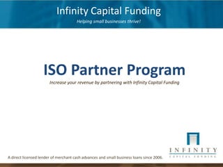 Infinity Capital Funding
                                      Helping small businesses thrive!




                   ISO Partner Program
                       Increase your revenue by partnering with Infinity Capital Funding




A direct licensed lender of merchant cash advances and small business loans since 2006.
 