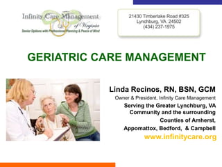 GERIATRIC CARE MANAGEMENT

           Linda Recinos, RN, BSN, GCM
            Owner & President, Infinity Care Management
               Serving the Greater Lynchburg, VA
                 Community and the surrounding
                            Counties of Amherst,
               Appomattox, Bedford, & Campbell
                        www.infinitycare.org
 