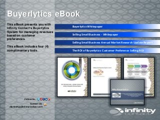 This eBook presents you with
Infinity Contact’s Buyerlytics
System for managing revenues
based on customer
preferences.
This eBook includes four (4)
complimentary tools.
Buyerlytics eBook
Buyerlytics Whitepaper
Selling Small Business - Whitepaper
Selling Small Business Annual Market Research Update Report
The ROI of Buyerlytics: Customer Preference Selling ROI
Contact Us:
marketing@infinitycontact.com
Follow Us:
 