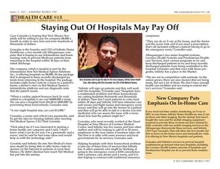 Staying Out Of Hospitals May Pay Off
Gary Gonzales is hoping that New Mexico hos-
pitals will be willing to pay his company $8,800 a
month in order to save tens and even hundreds of
thousands of dollars.
Gonzales is the founder and CEO of Infinity Home
Healthcare, a two-month-old Albuquerque com-
pany that is hoping to use telemedicine and home
nursing visits to prevent Medicare patients from
returning to the hospital within 30 days of their
initial discharge.
The company, which is funded in part by the
telemedicine firm Net Medical Xpress Solutions
Inc., is offering hospitals an $8,800, 30-day package
that is designed to keep recently-discharged pa-
tients from returning to the hospital.The package
includes eight home visits by a nurse to a patient’s
home, a doctor’s visit via Net Medical Xpress’s
telemedicine platform and any diagnostic tests
that the patient needs.
“When a cardiac patient bounces back [is read-
mitted to a hospital] it can cost $4000,000 a week.
We can save a hospital from $16,00 to $400,000”by
preventing those bouncebacks. Gonzales said.
“A one-night hospital stay can cost $13,000.”
Gonzales, a nurse and critical care paramedic, said
he got the idea for forming Infinity after meeting
Net Medical Xpress CEO Dick Govatski.
“Dick asked me if I was interested in starting a
home health care company, and I said,‘I don’t
know what I can do for you; I’m a paramedic and a
nurse,’ and he said he had some ideas and would
help us with the technology side.”
Govatski said Infinity fits into Net Medical’s busi-
ness model by being able to offer home visits by
doctors vis the Internet to patients in rural New
Mexico. He didn’t disclose how much Net Medical
has put into the startup.
“Infinity will sign up patients and they will work
with the hospitals,”Govatski said.“Hospitals have
a readmission problem and those bouncebacks
are costing hospitals thousands and thousands
of dollars.They don’t want patients to come back
within 30 days and Infinity will have intensive care
unit nurses and flight nurses and emergency room
nurses and they will go into the homes of a patient
and they will go be able to talk to a doctor [via tele-
medicine] who can assess the issue with a nurse
about how bad the patient might be.”
Gonzales, who most recently worked at the Heart
Hospital of New Mexico al Lovelace Medical
Center, said Infinity has five nurses and four other
staffers and will be looking to add 25 to 50 more
employees in the near future if business takes off.
The firm is in talks with some insurers and local
governments for its services, Gonzales said.
Helping hospitals with their bounceback problem
is just one of three lines of services that Infinity
has. It offers patients who might be thinking of
going to the emergency room a $350 consultation
with a primary case doctor and a nurse, and it is
also hoping to contract with traditional insurance
companies.
“They can do an X-ray at the house, and the doctor
and the nurse visit, and if you need a prescription,
that’s all included without a patient having to go to
the emergency room,”Gonzales said.
Albuquerque’s two major hospital systems,
Lovelace Health Systems and Presbyterian Health-
care Services, have various programs to try and
keep discharged patients to try and keep recently
discharged patients from being readmitted to the
hospital. Gonzales said that even with those pro-
grams, Infinity has a place in the Market.
“We are not in competition with anybody. As the
nation grows, there are new doctors that are being
made, but not a lot of them. We don’t have enough
health care facilities and are trying to extend doc-
tor’s services,”Gonzales said.
New Company Puts
Emphasis On In-Home Care
If you need real time cardiac monitoring, an X-ray or
EKG at your home, Infinity Home Healthcare says it can
do those and other imaging. But the startup firm hasn’t
bought the vans and the mobile imaging equipment
required to provide those in-home services. Instead In-
finity contracts with two mobile imaging services in the
Albuquerque that provide those services, said Infinity
CEO Gary Gonzales.That will allow the two-month-old
firm to focus on the home nurse and telemedicine visits
it is offering to New Mexico hospitals and patients.
Gonzales said Infinity’s services to prevent hospital
readmissions go beyond what area hospitals, including
the Lovelace Health System network of hospitals and
Presbyterian Hospital can do to prevent those readmis-
sions.
BY DENNIS DOMRZALSKI | ALBUQUERQUE BUSINESS FIRST REPORTER
Gary Gonzales said he got the idea for his new company, Infinity Home Health
Care, after talking with Dick Govatski, the CEo of Net Medical Xpress
August 9. 2013 | ALBUQUERQUE BUSINESS FIRST												 www.albuquerquebusinessfirst.com
© 2013 ALBUQUERQUE BUSINESS FIRST
HEALTH CARE HUB
 