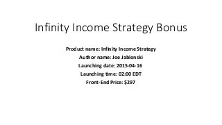 Infinity Income Strategy Bonus
Product name: Infinity Income Strategy
Author name: Joe Jablonski
Launching date: 2015-04-16
Launching time: 02:00 EDT
Front-End Price: $297
 