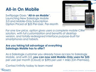 All-in On Mobile
Swiftpage Goes “All-in on Mobile”,
Launching New Saleslogix Mobile
3.0 and Mobile-Only Subscription
Option Priced at $25 Per-User, Per-Month
For one low price, option gives users a complete mobile CRM
solution, with full customization and benefits of desktop
version, and totally redesigned interface purpose-built for
smartphones and tablets.
Are you taking full advantage of everything
Saleslogix Mobile has to offer?
As a Saleslogix customer you already have access to Saleslogix
Mobile, and with 3.0, you can now add Mobile-Only users for $25
per user per month (Cloud) or $395 per user + M&S (On-Premises).

Contact Infinity today to learn more!
12/17/2013 | PROPRIETARY AND CONFIDENTIAL – NOT FOR DISTRIBUTION

 
