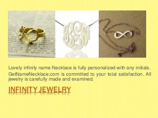 INFINITY JEWELRY
Lovely infinity name Necklace is fully personalized with any initials.
GetNameNecklace.com is committed to your total satisfaction. All
jewelry is carefully made and examined.
 