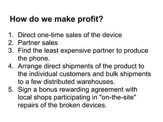 How do we make profit?
1. Direct one-time sales of the device
2. Partner sales
3. Find the least expensive partner to produce
   the phone.
4. Arrange direct shipments of the product to
   the individual customers and bulk shipments
   to a few distributed warehouses.
5. Sign a bonus rewarding agreement with
   local shops participating in "on-the-site"
   repairs of the broken devices.
 
