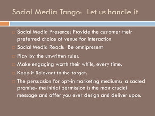 Social Media Tango: Let us handle it
¨ Social Media Presence: Provide the customer their
preferred choice of venue for interaction
¨ Social Media Reach: Be omnipresent
¨ Play by the unwritten rules.
¨ Make engaging worth their while, every time.
¨ Keep it Relevant to the target.
¨ The persuasion for opt-in marketing mediums: a sacred
promise- the initial permission is the most crucial
message and offer you ever design and deliver upon.