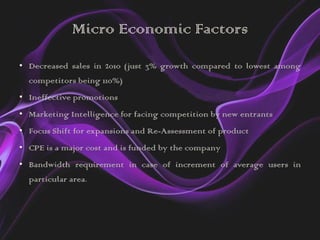Micro Economic Factors
• Decreased sales in 2010 (just 3% growth compared to lowest among
  competitors being 110%)
• Ineffective promotions
• Marketing Intelligence for facing competition by new entrants
• Focus Shift for expansions and Re-Assessment of product
• CPE is a major cost and is funded by the company
• Bandwidth requirement in case of increment of average users in
  particular area.
 