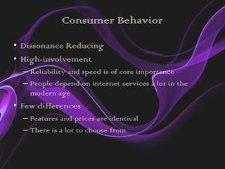 Consumer Behavior
• Dissonance Reducing
• High-involvement
  – Reliability and speed is of core importance
  – People depend on internet services a lot in the
    modern age
• Few differences
  – Features and prices are identical
  – There is a lot to choose from
 