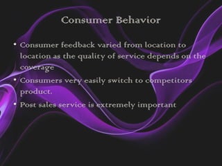 Consumer Behavior
• Consumer feedback varied from location to
  location as the quality of service depends on the
  coverage
• Consumers very easily switch to competitors
  product.
• Post sales service is extremely important
 