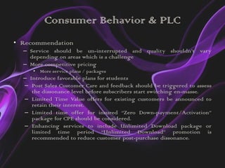 Consumer Behavior & PLC
• Recommendation
  – Service should be un-interrupted and quality shouldn’t vary
    depending on areas which is a challenge
  – More competitive pricing
     • More service plans / packages
  – Introduce favorable plans for students
  – Post Sales Customer Care and feedback should be triggered to assess
     the dissonance level before subscribers start switching en-masse.
  – Limited Time Value offers for existing customers be announced to
     retain their interest.
  – Limited time offer for insured “Zero Down-payment/Activation”
     package for CPE should be considered.
  – Enhancing services to include Unlimited Download package or
     limited time period “Unlimited Download” promotion is
     recommended to reduce customer post-purchase dissonance.
 