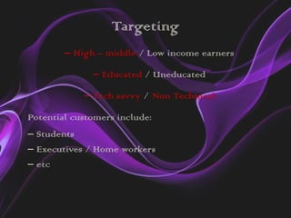 Targeting
        – High – middle / Low income earners

              – Educated / Uneducated

            – Tech savvy / Non Technical

Potential customers include:
– Students
– Executives / Home workers
– etc
 