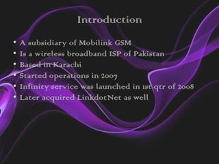 Introduction
•   A subsidiary of Mobilink GSM
•   Is a wireless broadband ISP of Pakistan
•   Based in Karachi
•   Started operations in 2007
•   Infinity service was launched in 1st qtr of 2008
•   Later acquired LinkdotNet as well
 