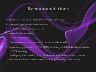 Recommendations
• There is a need to promote the services rigorously.
• New packages should be introduced
   – Special packages for students etc.

• Expand to other cities.
   – Lahore, Islamabad

• Need to start advertising on Electronic Media as well.
• Expansion to Data Sims (eVDO SIMS) for Using Mobilink Backbone similar
  to PTCL strategy
  Developing Enhanced Wi-Fi to allow users with Wi-Fi enabled devices to
  use their network in urban areas without procuring a new device
 