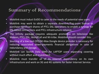 Summary of Recommendations
•   Mobilink must induct EvDO to cater to the needs of potential new users.
•   Mobilink may work to obtain a separate downlink/flag-point license or
    purchase significant shares of PTCL DSL operations to enable a synergy for
    DSL based connections and PTCL infrastructure reliance.
•   The Infinity package requires adequate promotion on television like
    Wateen, PTCL DSL, WorldCall and Wi-tribe. Mobilink should consider this.
•   Sourcing of a low cost CPE/Wi-Max Dongle device provider is necessary for
    reducing associated down-payments financial obligations in case of
    redundancy and slavage.
•   Mobilink can launch Data SIMS for LAPTOP users expanding covering
    without much effort and investment.
•   Mobilink must transfer all of its Internet dependency on its own
    infrastructure and work on 3G and 4G systems for faster Internet Service.
 