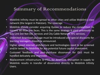 Summary of Recommendations
•   Mobilink Infinity must be spread to other cities and utilize Mobilink’s own
    network (the largest in Pakistan). The coverage
•   Mobilink should consider acquiring Qubee to reduce the competition its
    current Wi-Max line faces. This is the same strategy it used previously to
    buy Link Dot Not DSL services and City Cable Network HFC services.
•   Unlimited download package must be introduced and special discounts for
    learning teenagers should be announced.
•   Higher speed internet architecture and technologies need to be screened
    and/or tested by Mobilink for any potential future capital investment.
•   Customer feedback and post-purchase dissonance for QoS must be
    handled delicately and improved.
•   Replacement infrastructure to PTCL for downlink. Disruption in supply to
    Mobilink results in transfer of dissonance directly to Mobilink Infinity
    Users.
 