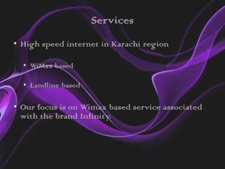 Services
• High speed internet in Karachi region

  • WiMax based

  • Landline based

• Our focus is on Wimax based service associated
  with the brand Infinity.
 