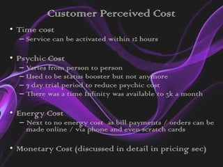 Customer Perceived Cost
• Time cost
  – Service can be activated within 12 hours

• Psychic Cost
  – Varies from person to person
  – Used to be status booster but not anymore
  – 7 day trial period to reduce psychic cost
  – There was a time Infinity was available to 3k a month

• Energy Cost
  – Next to no energy cost as bill payments / orders can be
    made online / via phone and even scratch cards

• Monetary Cost (discussed in detail in pricing sec)
 
