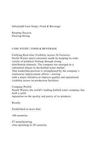 InfinityQS Case Study | Food & Beverage
Keeping Success
Flowing Strong
CASE STUDY | FOOD & BEVERAGE
Unifying Real-time Visibility Across 26 Factories
Nestlé Waters meets consumer needs by keeping its wide
variety of products flowing through strong
distribution channels. The company has emerged as a
substantial player in the bottled water market.
That leadership position is strengthened by the company’s
continuous improvement efforts—starting
with a major initiative to improve quality and operational
visibility across its production facilities.
Company Profile
Nestlé Waters, the world’s leading bottled water company, has
built a solid
reputation on the quality and purity of its products.
Results
Established in more than
100 countries
87 manufacturing
sites operating in 30 countries
 