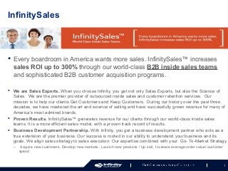 InfinitySales

 Every boardroom in America wants more sales. InfinitySales™ increases
sales ROI up to 300% through our world-class B2B inside sales teams
and sophisticated B2B customer acquisition programs.
 We are Sales Experts. When you choose Infinity, you get not only Sales Experts, but also the Science of
Sales. We are the premier provider of outsourced inside sales and customer retention services. Our
mission is to help our clients Get Customers and Keep Customers. During our history over the past three
decades, we have mastered the art and science of selling and have successfully grown revenue for many of
America’s most admired brands.
 Proven Results. InfinitySales™ generates revenue for our clients through our world-class inside sales
teams. It is a more efficient sales model, with a proven track record of results.
 Business Development Partnership. With Infinity, you get a business development partner who acts as a
true extension of your business. Our success is rooted in our ability to understand your business and its
goals. We align sales strategy to sales execution. Our expertise combined with your Go- To-Market Strategy.
–

Acquire new customers, Develop new markets , Launch new products / Up sell , Increase average order value/ customer
spend

1

 