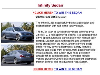 Infinity Sedan
<CLICK HERE> TO WIN THIS SEDAN
2009 Infiniti M35x Review:
The Infiniti M35x successfully blends aggression and
sophistication with flair in this luxury sedan.
The M35x is an all-wheel drive vehicle powered by a
3.5-liter, 275 horsepower V6 engine. It is equipped with
a five-speed automatic transmission with manual sport
shifting. Leather seats with heating and ventilation
come standard on the M35x, and the driver's seats
offers 10-way power adjustments. Safety features
include dual-stage front airbags, front-passenger side-
impact airbags, and curtain-style head-protection
airbags for all outboard seats. All models feature
Vehicle Dynamic Control skid-management electronics,
traction control, and an advanced ABS system.
<CLICK HERE> TO WIN THIS SEDAN
 