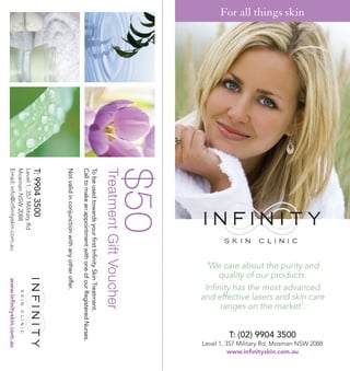 and effective lasers and skin care




                                                                                                             Level 1, 357 Military Rd, Mosman NSW 2088
                                                         Infinity has the most advanced
                                                         ‘We care about the purity and
                                                             quality of our products.


                                                              ranges on the market’.
For all things skin




                                                                                                                       www.infinityskin.com.au
                                                                                             T: (02) 9904 3500
                      $50
                      Treatment Gift Voucher
                      To be used towards your first Infinity Skin Treatment.
                      Call to make an appointment with one of our Registered Nurses.
                      Not valid in conjunction with any other offer.
                      T: 9904 3500
                      Level 1, 357 Military Rd
                      Mosman NSW 2088
                      Email: info@infinityskin.com.au              www.infinityskin.com.au
 