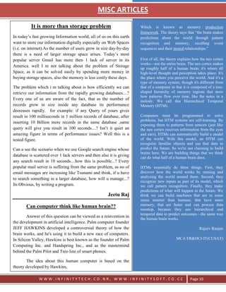 MISC ARTICLES
                                                            `




          It is more than storage problem                              Which is known as memory production
                                                                       framework. The theory says that ―the brain makes
In today‘s fast growing Information world, all of us on this earth     predictions about the world through pattern
want to store our information digitally especially on Web Spaces       recognition and memory, recalling event
(i.e. on internet).As the number of users grow in size day-by-day      sequences and their nested relationships.‖
there is a need of larger storage space arises. Today‘s most
popular server Gmail has more then 1 lack of server in its             First of all, the theory explains how the neo cortex
                                                                       works—not the entire brain. The neo cortex makes
America. well I m not talking about the problem of Storage
                                                                       up roughly half of a human brain; it's where all
Space, as it can be solved easily by spending more money in            high-level thought and perception takes place. It's
buying storage spaces, also the memory is less costly these days.      the place where you perceive the world. And it's a
                                                                       type of memory system, though it's different from
The problem which i m talking about is how efficiently we can          that of a computer in that it is composed of a tree-
retrieve our information from the rapidly growing databases....?       shaped hierarchy of memory regions that store
                                                                       how patterns flow over time, like the notes in a
Every one of us are aware of the fact, that as the number of           melody. We call this Hierarchical Temporal
records grow in size inside any database its performance               Memory (HTM).
decreases rapidly. for example: if any Query of yours gives
result in 100 milliseconds in 1 million records of database, after     Computers must be programmed to solve
                                                                       problems, but HTM systems are self-learning. By
inserting 10 Billion more records in the same database ,same
                                                                       exposing them to patterns from sensors (just like
query will give you result in 100 seconds....? Isn‘t it quiet an       the neo cortex receives information from the eyes
amazing figure in terms of performance issues? Well this is a          and ears), HTMs can automatically build a model
tested figure.                                                         of the world. With this model, an HTM can
                                                                       recognize familiar objects and use that data to
Can u see the scenario when we use Google search engine whose          predict the future. So we're not claiming to build
                                                                       brains here. We are building things that we think
database is scattered over 1 lack servers and then also it is giving   can do what half of a human brain does.
any search result in 10 seconds....how this is possible...? Every
popular mail server is suffering from the same problem, as no of       HTMs essentially do three things. First, they
email messages are increasing like Tsunami and think, if u have        discover how the world works by sensing and
to search something in a larger database, how will u manage...?        analyzing the world around them. Second, they
                                                                       recognize new inputs as part of its model, which
Its Obvious, by writing a program.                                     we call pattern recognition. Finally, they make
                                                                       predictions of what will happen in the future. We
                                                       Jeetu Raj       think we can build machines that are in some
                                                                       sense smarter than humans, that have more
       Can computer think like human brain??                           memory, that are faster and can process data
                                                                       nonstop, because they use hierarchical and
                                                                       temporal data to predict outcomes—the same way
        Answer of this question can be viewed as a reinvention in
                                                                       the human brain works.
the development in artificial intelligence. Palm computer founder
JEFF HAWKINS developed a controversial theory of how the                                                   Rajeev Ranjan
brain works, and he's using it to build a new race of computers.
In Silicon Valley, Hawkins is best known as the founder of Palm                              MCA ER&DCI-IT(CUSAT)
Computing Inc. and Handspring Inc., and as the mastermind
behind the Palm Pilot and Treo line of smart phones.

       The idea about this human computer is based on the
theory developed by Hawkins,

               WWW.INFINITYTECH.CO.NR, WWW.INFINITYSOFT.CO.CC                                         Page 10
 