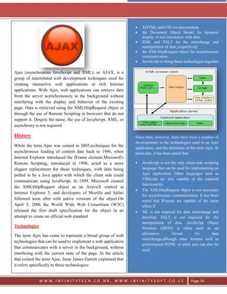 `




                                                                     XHTML and CSS for presentation
                                                                     the Document Object Model for dynamic
                                                                     display of and interaction with data
                                                                     XML and XSLT for the interchange and
                                                                     manipulation of data, respectively
                                                                     the XMLHttpRequest object for asynchronous
                                                                     communication
                                                                     JavaScript to bring these technologies together

Ajax (asynchronous JavaScript and XML), or AJAX, is a
group of interrelated web development techniques used for
creating interactive web applications or rich Internet
applications. With Ajax, web applications can retrieve data
from the server asynchronously in the background without
interfering with the display and behavior of the existing
page. Data is retrieved using the XMLHttpRequest object or
through the use of Remote Scripting in browsers that do not
support it. Despite the name, the use of JavaScript, XML, or
asynchrony is not required

History                                                          Since then, however, there have been a number of
                                                                 developments in the technologies used in an Ajax
While the term Ajax was coined in 2005,techniques for the        application, and the definition of the term Ajax. In
asynchronous loading of content date back to 1996, when          particular, it has been noted that:
Internet Explorer introduced the IFrame element.Microsoft's
Remote Scripting, introduced in 1998, acted as a more                JavaScript is not the only client-side scripting
elegant replacement for these techniques, with data being            language that can be used for implementing an
pulled in by a Java applet with which the client side could          Ajax application. Other languages such as
                                                                     VBScript are also capable of the required
communicate using JavaScript. In 1999, Microsoft created
                                                                     functionality.
the XMLHttpRequest object as an ActiveX control in
                                                                     The XMLHttpRequest object is not necessary
Internet Explorer 5, and developers of Mozilla and Safari
                                                                     for asynchronous communication. It has been
followed soon after with native versions of the object.On            noted that IFrames are capable of the same
April 5, 2006 the World Wide Web Consortium (W3C)                    effect.X
released the first draft specification for the object in an          ML is not required for data interchange and
attempt to create an official web standard                           therefore XSLT is not required for the
                                                                     manipulation of data. JavaScript Object
Technologies                                                         Notation (JSON) is often used as an
                                                                     alternative       format         for        data
The term Ajax has come to represent a broad group of web
                                                                     interchange,although other formats such as
technologies that can be used to implement a web application
                                                                     preformatted HTML or plain text can also be
that communicates with a server in the background, without
                                                                     used.
interfering with the current state of the page. In the article
that coined the term Ajax, Jesse James Garrett explained that
it refers specifically to these technologies:


               WWW.INFINITYTECH.CO.NR, WWW.INFINITYSOFT.CO.CC                                      Page 14
 