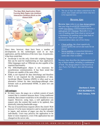 `



                                                                       The use of Ajax can reduce connections to the
                                                                       server, since scripts and style sheets only have
                                                                       to be requested once.

                                                                                   Reverse Ajax

                                                                   Reverse Ajax refers to an Ajax design pattern
                                                                   that uses long-lived HTTP connections to
                                                                   enable low-latency communication between a
                                                                   web server and a browser. Basically it is a
                                                                   way of sending data from client to server and
                                                                   a mechanism for pushing server data back to
                                                                   the browser. This server–client
                                                                   communication takes one of two forms:

                                                                       Client polling, the client repetitively
                                                                       queries (polls) the server and waits for an
Since then, however, there have been a number of                       answer.
developments in the technologies used in an Ajax                       Server pushing, a connection between a
application, and the definition of the term Ajax. In particular,       server and client is kept open, the server
it has been noted that:                                                sends data when available.
    JavaScript is not the only client-side scripting language
    that can be used for implementing an Ajax application.         Reverse Ajax describes the implementation of
    Other languages such as VBScript are also capable of the       any of these models, including a combination
    required functionality.                                        of both. The design pattern is also known as
    The XMLHttpRequest object is not necessary for                 Ajax Push, Full Duplex Ajax and Streaming
    asynchronous communication. It has been noted that             Ajax.
    IFrames are capable of the same effect.
    XML is not required for data interchange and therefore
    XSLT is not required for the manipulation of data.
    JavaScript Object Notation (JSON) is often used as an
    alternative format for data interchange,although other
    formats such as preformatted HTML or plain text can
    also be used.
                                                                                              Darshana S. Dutta
Advantages                                                                                   MCA B6,ER&DCI-IT,
   In many cases, the pages on a website consist of much                                    C-DAC Campus, TVM
   content that is common between them. Using traditional
   methods, that content would have to be reloaded on every
   request. However, using Ajax, a web application can
   request only the content that needs to be updated, thus
   drastically reducing bandwidth usage.
   The use of asynchronous requests allows the client's Web
   browser UI to be more interactive and to respond quickly
   to inputs, and sections of pages can also be reloaded
   individually. Users may perceive the application to be
   faster or more responsive, even if the application has not
   changed on the server side.

                WWW.INFINITYTECH.CO.NR, WWW.INFINITYSOFT.CO.CC                                         Page 15
 