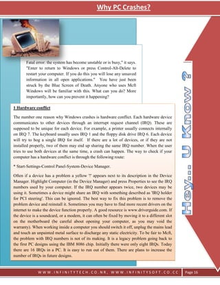 Why PC Crashes?




       Fatal error: the system has become unstable or is busy," it says.
       "Enter to return to Windows or press Control-Alt-Delete to
       restart your computer. If you do this you will lose any unsaved
       information in all open applications." You have just been
       struck by the Blue Screen of Death. Anyone who uses Mcft
       Windows will be familiar with this. What can you do? More
       importantly, how can you prevent it happening?

1 Hardware conflict

The number one reason why Windows crashes is hardware conflict. Each hardware device
communicates to other devices through an interrupt request channel (IRQ). These are
supposed to be unique for each device. For example, a printer usually connects internally
on IRQ 7. The keyboard usually uses IRQ 1 and the floppy disk drive IRQ 6. Each device
will try to hog a single IRQ for itself. If there are a lot of devices, or if they are not
installed properly, two of them may end up sharing the same IRQ number. When the user
tries to use both devices at the same time, a crash can happen. The way to check if your
computer has a hardware conflict is through the following route:

* Start-Settings-Control Panel-System-Device Manager.

Often if a device has a problem a yellow '!' appears next to its description in the Device
Manager. Highlight Computer (in the Device Manager) and press Properties to see the IRQ
numbers used by your computer. If the IRQ number appears twice, two devices may be
using it. Sometimes a device might share an IRQ with something described as 'IRQ holder
for PCI steering'. This can be ignored. The best way to fix this problem is to remove the
problem device and reinstall it. Sometimes you may have to find more recent drivers on the
internet to make the device function properly. A good resource is www.driverguide.com. If
the device is a soundcard, or a modem, it can often be fixed by moving it to a different slot
on the motherboard (be careful about opening your computer, as you may void the
warranty). When working inside a computer you should switch it off, unplug the mains lead
and touch an unpainted metal surface to discharge any static electricity. To be fair to Mcft,
the problem with IRQ numbers is not of its making. It is a legacy problem going back to
the first PC designs using the IBM 8086 chip. Initially there were only eight IRQs. Today
there are 16 IRQs in a PC. It is easy to run out of them. There are plans to increase the
number of IRQs in future designs.


              WWW.INFINITYTECH.CO.NR, WWW.INFINITYSOFT.CO.CC                                    Page 16
 