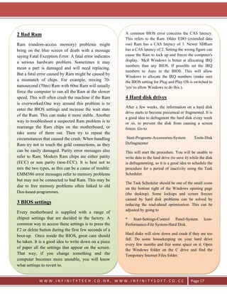 2 Bad Ram                                               A common BIOS error concerns the CAS latency.
                                                        This refers to the Ram. Older EDO (extended data
Ram (random-access memory) problems might               out) Ram has a CAS latency of 3. Newer SDRam
bring on the blue screen of death with a message        has a CAS latency of 2. Setting the wrong figure can
saying Fatal Exception Error. A fatal error indicates   cause the Ram to lock up and freeze the computer's
a serious hardware problem. Sometimes it may            display. Mcft Windows is better at allocating IRQ
                                                        numbers than any BIOS. If possible set the IRQ
mean a part is damaged and will need replacing.
                                                        numbers to Auto in the BIOS. This will allow
But a fatal error caused by Ram might be caused by
                                                        Windows to allocate the IRQ numbers (make sure
a mismatch of chips. For example, mixing 70-            the BIOS setting for Plug and Play OS is switched to
nanosecond (70ns) Ram with 60ns Ram will usually        'yes' to allow Windows to do this.).
force the computer to run all the Ram at the slower
speed. This will often crash the machine if the Ram     4 Hard disk drives
is overworked.One way around this problem is to
                                                        After a few weeks, the information on a hard disk
enter the BIOS settings and increase the wait state
                                                        drive starts to become piecemeal or fragmented. It is
of the Ram. This can make it more stable. Another
                                                        a good idea to defragment the hard disk every week
way to troubleshoot a suspected Ram problem is to       or so, to prevent the disk from causing a screen
rearrange the Ram chips on the motherboard, or          freeze. Go to
take some of them out. Then try to repeat the
circumstances that caused the crash. When handling      Start-Programs-Accessories-System           Tools-Disk
Ram try not to touch the gold connections, as they      Defragmenter
can be easily damaged. Parity error messages also       This will start the procedure. You will be unable to
refer to Ram. Modern Ram chips are either parity        write data to the hard drive (to save it) while the disk
(ECC) or non parity (non-ECC). It is best not to        is defragmenting, so it is a good idea to schedule the
mix the two types, as this can be a cause of trouble.   procedure for a period of inactivity using the Task
EMM386 error messages refer to memory problems          Scheduler.
but may not be connected to bad Ram. This may be
                                                        The Task Scheduler should be one of the small icons
due to free memory problems often linked to old
                                                        on the bottom right of the Windows opening page
Dos-based-programmes.                                   (the desktop). Some lockups and screen freezes
                                                        caused by hard disk problems can be solved by
3 BIOS settings                                         reducing the read-ahead optimisation. This can be
                                                        adjusted by going to
Every motherboard is supplied with a range of
chipset settings that are decided in the factory. A     * Start-Settings-Control Panel-System             Icon-
common way to access these settings is to press the     Performance-File System-Hard Disk.
F2 or delete button during the first few seconds of a
                                                        Hard disks will slow down and crash if they are too
boot-up. Once inside the BIOS, great care should
                                                        full. Do some housekeeping on your hard drive
be taken. It is a good idea to write down on a piece
                                                        every few months and free some space on it. Open
of paper all the settings that appear on the screen.    the Windows folder on the C drive and find the
That way, if you change something and the               Temporary Internet Files folder.
computer becomes more unstable, you will know
what settings to revert to.


            WWW.INFINITYTECH.CO.NR, WWW.INFINITYSOFT.CO.CC                                        Page 17
 