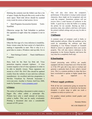 Deleting the contents (not the folder) can free a lot       This will also slow down the computer's
of space. Empty the Recycle Bin every week to free          performance. If the printer is trying to print unusual
more space. Hard disk drives should be scanned              characters, these might not be recognised, and can
                                                            crash the computer. Sometimes printers will not
every week for errors or bad sectors. Go to
                                                            recover from a crash because of confusion in the
*   Start-Programs-Accessories-System            Tools-     buffer. A good way to clear the buffer is to unplug
ScanDisk                                                    the printer for ten seconds. Booting up from a
                                                            powerless state, also called a cold boot, will restore
Otherwise assign the Task Scheduler to perform              the printer's default settings and you may be able to
this operation at night when the computer is not in         carry-on.
use.                                                        7 Software
5 Viruses                                                   A common cause of computer crash is faulty or
                                                            badly-installed software. Often the problem can be
Often the first sign of a virus infection is instability.   cured by uninstalling the software and then
Some viruses erase the boot sector of a hard drive,         reinstalling it. Use Norton Uninstall or Uninstall
making it impossible to start. This is why it is a          Shield to remove an application from your system
good idea to create a Windows start-up disk. Go to          properly. This will also remove references to the
                                                            programme in the System Registry and leaves the
*    Start-Settings-Control        Panel-Add/Remove         way clear for a completely fresh copy.
Programs
                                                            8 Overheating
Here, look for the Start Up Disk tab. Virus                 Central processing units (CPUs) are usually
protection requires constant vigilance. A virus             equipped with fans to keep them cool. If the fan fails
scanner requires a list of virus signatures in order to     or if the CPU gets old it may start to overheat and
be able to identify viruses. These signatures are           generate a particular kind of error called a kernel
stored in a DAT file. DAT files should be updated           error. This is a common problem in chips that have
weekly from the website of your antivirus software          been overclocked to operate at higher speeds than
manufacturer. An excellent antivirus programme is           they            are          supposed              to.
McAfee VirusScan by Network Associates (
www.nai.com). Another is Norton AntiVirus 2000,
                                                            9 Power supply problems
made by Symantec ( www.symantec.com).
                                                            With all the new construction going on around the
6 Printers                                                  country the steady supply of electricity has become
                                                            disrupted. A power surge or spike can crash a
The action of sending a document to print creates a
                                                            computer as easily as a power cut.
bigger file, often called a postscript file.
Printers have only a small amount of memory,                For graphics related problem install graphic card
called a buffer. This can be easily overloaded.             driver properly.
Printing a document also uses a considerable
                                                                                                 Ratnakar Mishra
amount of CPU power.
                                                                                           MCA B6 ER&DCI-IT



             WWW.INFINITYTECH.CO.NR, WWW.INFINITYSOFT.CO.CC                                         Page 18
 