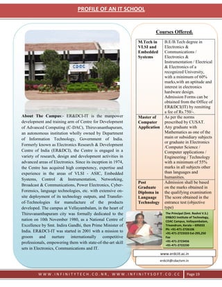 PROFILE OF AN IT SCHOOL


                                                                       Courses Offered.
                                                              M.Tech in       B.E/B.Tech degree in
                                                              VLSI and        Electronics &
                                                              Embedded        Communications /
                                                              Systems         Electronics &
                                                                              Instrumentation / Electrical
                                                                              & Electronics of a
                                                                              recognized University,
                                                                              with a minimum of 60%
                                                                              marks,with an aptitude and
                                                                              interest in electronics
                                                                              hardware design.
                                                                              Admission Forms can be
                                                                              obtained from the Office of
                                                                              ER&DCI(IT) by remitting
                                                                              a fee of Rs.750/-.
About The Campus:- ER&DCI-IT is the manpower                  Master of       As per the norms
development and training arm of Centre for Development        Computer        prescribed by CUSAT.
of Advanced Computing (C-DAC), Thiruvananthapuram,            Application     Any graduate with
an autonomous institution wholly owned by Department                          Mathematics as one of the
of Information Technology, Government of India.                               main or subsidiary subjects
                                                                              or graduate in Electronics
Formerly known as Electronics Research & Development
                                                                              /Computer Science /
Centre of India (ER&DCI), the Centre is engaged in a                          Computer applications /
variety of research, design and development activities in                     Engineering / Technology
advanced areas of Electronics. Since its inception in 1974,                   with a minimum of 55%
the Centre has acquired high competency, expertise and                        marks in all subjects other
experience in the areas of VLSI - ASIC, Embedded                              than languages and
Systems, Control & Instrumentation, Networking,                               humanities.
                                                              Post            Admission shall be based
Broadcast & Communications, Power Electronics, Cyber-
                                                              Graduate        on the marks obtained in
Forensics, language technologies, etc. with extensive on-     Diploma in      the qualifying examination
site deployment of its technology outputs, and Transfer-      Language        The score obtained in the
of-Technologies for manufacture of the products               Technology      entrance test (objective
developed. The campus at Vellayambalam, in the heart of                       type)
Thiruvananthapuram city was formally dedicated to the                          The Principal (Smt. Roshni V.S.)
                                                                               ER&DCI Institute of Technology,
nation on 10th November 1980, as a National Centre of                          CDAC Campus, Vellayambalam,
Excellence by Smt. Indira Gandhi, then Prime Minister of                       Trivandrum, Kerala – 695033
                                                                               Ph: +91-471-2726106
India. ER&DCI-IT was started in 2001 with a mission to                         +91-471-2723333 Ext-295,250
groom and nurture internationally competitive                                  Fax
professionals, empowering them with state-of-the-art skill                     +91-471-2723456
                                                                               +91-471-2722230
sets in Electronics, Communications and IT.
                                                                            www.erdciit.ac.in
                                                                            erdciit@cdactvm.in


         WWW.INFINITYTECH.CO.NR, WWW.INFINITYSOFT.CO.CC                                       Page 19
 