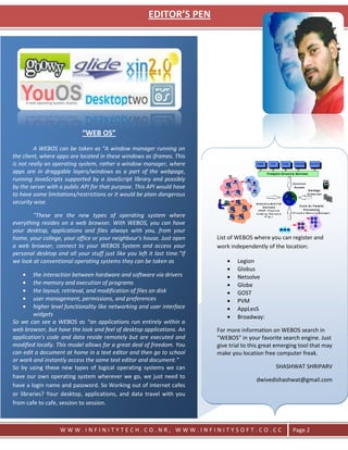 EDITOR’S PEN




                            “WEB OS”
         A WEBOS can be taken as “A window manager running on
the client, where apps are located in these windows as iframes. This
is not really an operating system, rather a window manager, where
apps are in draggable layers/windows as a part of the webpage,
running JavaScripts supported by a JavaScript library and possibly
by the server with a public API for that purpose. This API would have
to have some limitations/restrictions or it would be plain dangerous
security wise.

        “These are the new types of operating system where
everything resides on a web browser. With WEBOS, you can have
your desktop, applications and files always with you, from your
home, your college, your office or your neighbour's house. Just open      List of WEBOS where you can register and
a web browser, connect to your WEBOS System and access your               work independently of the location:
personal desktop and all your stuff just like you left it last time.”If
we look at conventional operating systems they can be taken as                    Legion
                                                                                  Globus
         the interaction between hardware and software via drivers                Netsolve
         the memory and execution of programs                                     Globe
         the layout, retrieval, and modification of files on disk                 GOST
         user management, permissions, and preferences                            PVM
         higher level functionality like networking and user interface            AppLesS
         widgets                                                                  Broadway:
So we can see a WEBOS as “an applications run entirely within a
web browser, but have the look and feel of desktop applications. An       For more information on WEBOS search in
application's code and data reside remotely but are executed and          “WEBOS” in your favorite search engine. Just
modified locally. This model allows for a great deal of freedom. You      give trial to this great emerging tool that may
can edit a document at home in a text editor and then go to school        make you location free computer freak.
or work and instantly access the same text editor and document.”
So by using these new types of logical operating systems we can                                   SHASHWAT SHRIPARV
have our own operating system wherever we go, we just need to
                                                                                          dwivedishashwat@gmail.com
have a login name and password. So Working out of internet cafes
or libraries? Your desktop, applications, and data travel with you
from cafe to cafe, session to session.



                   WWW.INFINITYTECH.CO.NR, WWW.INFINITYSOFT.CO.CC                                       Page 2
 