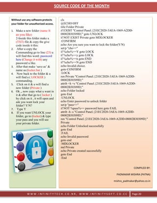 SOURCE CODE OF THE MONTH


Without use any software protects          cls
your folder for unauthorized access.       @ECHO OFF
                                           title Folder Private
1. Make a new folder (name       it        if EXIST "Control Panel.{21EC2020-3AEA-1069-A2DD-
     as you like)                          08002B30309D}" goto UNLOCK
     2-Inside this folder make a           if NOT EXIST Private goto MDLOCKER
     (TXT) file & copy the give            :CONFIRM
     code inside it this:                  echo Are you sure you want to lock the folder(Y/N)
2.    After u copy the                     set/p "cho=>"
     Commanding go to line (23) u          if %cho%==Y goto LOCK
     will find this word: password         if %cho%==y goto LOCK
     here (Change it with) any             if %cho%==n goto END
     password u like.                      if %cho%==N goto END
3.   After that make ‗save as‘ &           echo Invalid choice.
     name as (locker.bat )                 goto CONFIRM
4.    Now back to the folder & u           :LOCK
     will find a ( LOCKER )                ren Private "Control Panel.{21EC2020-3AEA-1069-A2DD-
     commanding.                           08002B30309D}"
5.    Click on it & u will find a          attrib +h +s "Control Panel.{21EC2020-3AEA-1069-A2DD-
     new folder (Private )                 08002B30309D}"
6.   Ok ,, now copy what u want in         echo Folder locked
     it & after that go to ( locker )      goto End
     by click on it , it will open and     :UNLOCK
     ask you want lock your                echo Enter password to unlock folder
     folder? Y/N?                          set/p "pass=>"
7.    Type Y                               if NOT %pass%== password here goto FAIL
8.    If you want UNLOCK your              attrib -h -s "Control Panel.{21EC2020-3AEA-1069-A2DD-
     folder, go to (locker) & type         08002B30309D}"
     your pass and you will see            ren "Control Panel.{21EC2020-3AEA-1069-A2DD-08002B30309D}"
     your private folder.                  Private
                                           echo Folder Unlocked successfully
                                           goto End
                                           :FAIL
                                           echo Invalid password
                                           goto end
                                           :MDLOCKER
                                           md Private
                                           echo Private created successfully
                                           goto End
                                           :End


                                                                                            COMPILED BY:

                                                                                PADMAKAR MISHRA (PATNA)

                                                                              mishra_padmakar@yahoo.co.in



              WWW.INFINITYTECH.CO.NR, WWW.INFINITYSOFT.CO.CC                               Page 20
 