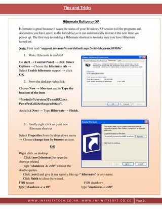 Tips and Tricks


                                  Hibernate Button on XP
Hibernate is great because it saves the status of your Windows XP session (all the programs and
documents you have open) to the hard drive,so it can automatically restore it the next time you
power up. The first step to making a Hibernate shortcut is to make sure you have Hibernate
turned on.

Note: First read ―support.microsoft.com/default.aspx?scid=kb;en-us;893056‖.

   1. Make Hibernate is enabled:

Go start → Control Panel → click Power
Options →Choose the hibernate tab →
Select Enable hibernate support → click
OK.

   2. From the desktop right click:

Choose New → Shortcut and in Type the
location of the item

“%windir%system32rundll32.exe
PowrProf.dll,SetSuspendState”.

And click Next → Type Hibernate → Finish.



   3. Finally right click on your new
      Hibernate shortcut

Select Properties from the drop-down menu
→ Choose change icon by browse an icon.

                        OR

Right click on desktop
    Click [new][shortcut] to open the
shortcut wizard
    type "shutdown -h -t 00" without the
double quotes.
   Click [next] and give it any name u like eg:-" hibernate" or any name.
   Click finish to close the wizard.
FOR restart                                         FOR shutdown
type "shutdown -r -t 00"                          type "shutdown -s -t 00"



       WWW.INFINITYTECH.CO.NR, WWW.INFINITYSOFT.CO.CC                                      Page 21
 