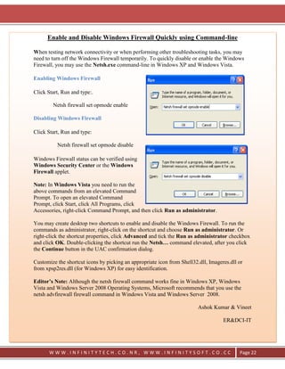 Enable and Disable Windows Firewall Quickly using Command-line

When testing network connectivity or when performing other troubleshooting tasks, you may
need to turn off the Windows Firewall temporarily. To quickly disable or enable the Windows
Firewall, you may use the Netsh.exe command-line in Windows XP and Windows Vista.

Enabling Windows Firewall

Click Start, Run and type:.

        Netsh firewall set opmode enable

Disabling Windows Firewall

Click Start, Run and type:

          Netsh firewall set opmode disable

Windows Firewall status can be verified using
Windows Security Center or the Windows
Firewall applet.

Note: In Windows Vista you need to run the
above commands from an elevated Command
Prompt. To open an elevated Command
Prompt, click Start, click All Programs, click
Accessories, right-click Command Prompt, and then click Run as administrator.

You may create desktop two shortcuts to enable and disable the Windows Firewall. To run the
commands as administrator, right-click on the shortcut and choose Run as administrator. Or
right-click the shortcut properties, click Advanced and tick the Run as administrator checkbox
and click OK. Double-clicking the shortcut run the Netsh… command elevated, after you click
the Continue button in the UAC confirmation dialog.

Customize the shortcut icons by picking an appropriate icon from Shell32.dll, Imageres.dll or
from xpsp2res.dll (for Windows XP) for easy identification.

Editor’s Note: Although the netsh firewall command works fine in Windows XP, Windows
Vista and Windows Server 2008 Operating Systems, Microsoft recommends that you use the
netsh advfirewall firewall command in Windows Vista and Windows Server 2008.

                                                                         Ashok Kumar & Vineet

                                                                                    ER&DCI-IT




       WWW.INFINITYTECH.CO.NR, WWW.INFINITYSOFT.CO.CC                                      Page 22
 