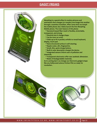 GAGET FREAKS



                    Morphing is a special effect in motion pictures and
                    animations that changes (or morphs) one image into another
                    through a seamless transition. After some time we morph
                    the mobile phone also .Nokia launch the first Morphing
                    Mobile phone. The main feature of this phone
                       * Nanotech-based fiber mesh is flexible, stretchable,
                    transparent, and strong.
                       * Elasticity lets it change shape.
                       * Can be worn on wrist.
                       * Folds up to fit in pocket; unfolds to reveal keyboard,
                    display, touch pad.
                       * Nano-structured surface is self-cleaning.
                       * Repels water, dirt, fingerprints.
                       * Small, thin, quick-charge battery.
                       * Built-in solar absorption charges the device.
                       * Integrated sensors inform user of pollution and
                    chemicals.
                       * Transparent electronics offer new aesthetic dimension.
                       * Made of biodegradable materials.
                    So in coming day’s we change our Electronic gadget shape
                    like any Hollywood science friction Film so ready for
                    revolution .




WWW.INFINITYTECH.CO.NR, WWW.INFINITYSOFT.CO.CC                      Page 23
 