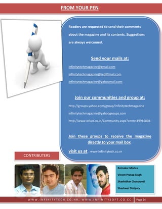 FROM YOUR PEN


                   Readers are requested to send their comments

                   about the magazine and its contents. Suggestions

                   are always welcomed.



                                  Send your mails at:
                   infinitytechmagazine@gmail.com

                   infinitytechmagazine@rediffmail.com

                   infinitytechmagazine@yahoomail.com



                       Join our communities and group at:
                   http://groups.yahoo.com/group/infinitytechmagazine

                   infinitytechmagazine@yahoogroups.com

                   http://www.orkut.co.in/Community.aspx?cmm=49916804



                   Join these groups to receive the magazine
                             directly to your mail box.

                   visit us at : www.infinitytech.co.nr
CONTRIBUTERS

                                                    Ratnakar Mishra

                                                    Vineet Pratap Singh

                                                    Shashidhar Chaturvedi

                                                    Shashwat Shriparv


 WWW.INFINITYTECH.CO.NR, WWW.INFINITYSOFT.CO.CC                   Page 24
 