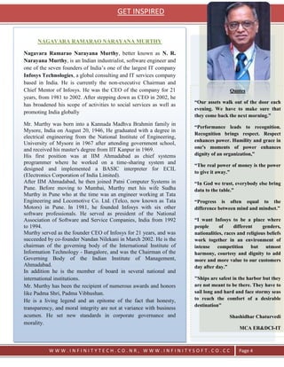 GET INSPIRED


      NAGAVARA RAMARAO NARAYANA MURTHY

Nagavara Ramarao Narayana Murthy, better known as N. R.
Narayana Murthy, is an Indian industrialist, software engineer and
one of the seven founders of India‘s one of the largest IT company
Infosys Technologies, a global consulting and IT services company
based in India. He is currently the non-executive Chairman and
Chief Mentor of Infosys. He was the CEO of the company for 21                          Quotes
years, from 1981 to 2002. After stepping down as CEO in 2002, he
                                                                      “Our assets walk out of the door each
has broadened his scope of activities to social services as well as
                                                                      evening. We have to make sure that
promoting India globally
                                                                      they come back the next morning.”
Mr. Murthy was born into a Kannada Madhva Brahmin family in
                                                                      “Performance leads to recognition.
Mysore, India on August 20, 1946, He graduated with a degree in
                                                                      Recognition brings respect. Respect
electrical engineering from the National Institute of Engineering,
                                                                      enhances power. Humility and grace in
University of Mysore in 1967 after attending government school,
and received his master's degree from IIT Kanpur in 1969.             one's moments of power enhances
His first position was at IIM Ahmadabad as chief systems              dignity of an organization,”
programmer where he worked on a time-sharing system and               “The real power of money is the power
designed and implemented a BASIC interpreter for ECIL
                                                                      to give it away.”
(Electronics Corporation of India Limited).
After IIM Ahmadabad, he then joined Patni Computer Systems in         “In God we trust, everybody else bring
Pune. Before moving to Mumbai, Murthy met his wife Sudha              data to the table.”
Murthy in Pune who at the time was an engineer working at Tata
Engineering and Locomotive Co. Ltd. (Telco, now known as Tata         “Progress is often equal to the
Motors) in Pune. In 1981, he founded Infosys with six other           difference between mind and mindset.”
software professionals. He served as president of the National
Association of Software and Service Companies, India from 1992        “I want Infosys to be a place where
to 1994.                                                              people      of     different     genders,
Murthy served as the founder CEO of Infosys for 21 years, and was     nationalities, races and religious beliefs
succeeded by co-founder Nandan Nilekani in March 2002. He is the      work together in an environment of
chairman of the governing body of the International Institute of      intense competition but utmost
Information Technology - Bangalore, and was the Chairman of the       harmony, courtesy and dignity to add
Governing Body of the Indian Institute of Management,                 more and more value to our customers
Ahmadabad.                                                            day after day.”
In addition he is the member of board in several national and
international institutions.                                           "Ships are safest in the harbor but they
Mr. Murthy has been the recipient of numerous awards and honors       are not meant to be there. They have to
like Padma Shri, Padma Vibhushan.                                     sail long and hard and face stormy seas
He is a living legend and an epitome of the fact that honesty,        to reach the comfort of a desirable
                                                                      destination"
transparency, and moral integrity are not at variance with business
acumen. He set new standards in corporate governance and                               Shashidhar Chaturvedi
morality.
                                                                                           MCA ER&DCI-IT



           WWW.INFINITYTECH.CO.NR, WWW.INFINITYSOFT.CO.CC                                  Page 4
 