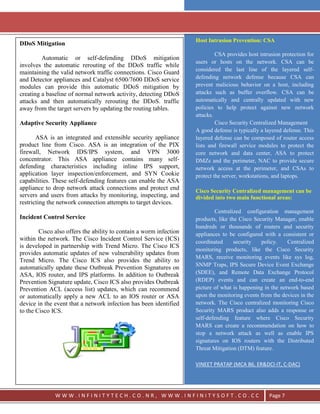 `




                                                                    Host Intrusion Prevention: CSA
DDoS Mitigation
                                                                             CSA provides host intrusion protection for
         Automatic or self-defending DDoS mitigation
                                                                    users or hosts on the network. CSA can be
involves the automatic rerouting of the DDoS traffic while
                                                                    considered the last line of the layered self-
maintaining the valid network traffic connections. Cisco Guard
and Detector appliances and Catalyst 6500/7600 DDoS service         defending network defense because CSA can
modules can provide this automatic DDoS mitigation by               prevent malicious behavior on a host, including
creating a baseline of normal network activity, detecting DDoS      attacks such as buffer overflow. CSA can be
attacks and then automatically rerouting the DDoS. traffic          automatically and centrally updated with new
away from the target servers by updating the routing tables.        policies to help protect against new network
                                                                    attacks.
Adaptive Security Appliance                                                  Cisco Security Centralized Management
                                                                    A good defense is typically a layered defense. This
       ASA is an integrated and extensible security appliance       layered defense can be composed of router access
product line from Cisco. ASA is an integration of the PIX           lists and firewall service modules to protect the
firewall, Network IDS/IPS system, and VPN 3000                      core network and data center, ASA to protect
concentrator. This ASA appliance contains many self-                DMZs and the perimeter, NAC to provide secure
defending characteristics including inline IPS support,             network access at the perimeter, and CSAs to
application layer inspection/enforcement, and SYN Cookie            protect the server, workstations, and laptops.
capabilities. These self-defending features can enable the ASA
appliance to drop network attack connections and protect end        Cisco Security Centralized management can be
servers and users from attacks by monitoring, inspecting, and       divided into two main functional areas:
restricting the network connection attempts to target devices.
                                                                            Centralized configuration management
Incident Control Service                                            products, like the Cisco Security Manager, enable
                                                                    hundreds or thousands of routers and security
        Cisco also offers the ability to contain a worm infection   appliances to be configured with a consistent or
within the network. The Cisco Incident Control Service (ICS)        coordinated      security   policy.    Centralized
is developed in partnership with Trend Micro. The Cisco ICS
                                                                    monitoring products, like the Cisco Security
provides automatic updates of new vulnerability updates from
                                                                    MARS, receive monitoring events like sys log,
Trend Micro. The Cisco ICS also provides the ability to
                                                                    SNMP Traps, IPS Secure Device Event Exchange
automatically update these Outbreak Prevention Signatures on
ASA, IOS router, and IPS platforms. In addition to Outbreak         (SDEE), and Remote Data Exchange Protocol
Prevention Signature update, Cisco ICS also provides Outbreak       (RDEP) events and can create an end-to-end
Prevention ACL (access list) updates, which can recommend           picture of what is happening in the network based
or automatically apply a new ACL to an IOS router or ASA            upon the monitoring events from the devices in the
device in the event that a network infection has been identified    network. The Cisco centralized monitoring Cisco
to the Cisco ICS.                                                   Security MARS product also adds a response or
                                                                    self-defending feature where Cisco Security
                                                                    MARS can create a recommendation on how to
                                                                    stop a network attack as well as enable IPS
                                                                    signatures on IOS routers with the Distributed
                                                                    Threat Mitigation (DTM) feature.

                                                                    VINEET PRATAP (MCA B6, ER&DCI-IT, C-DAC)




              WWW.INFINITYTECH.CO.NR, WWW.INFINITYSOFT.CO.CC                                       Page 7
 